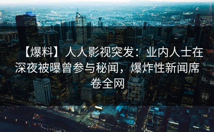 【爆料】人人影视突发：业内人士在深夜被曝曾参与秘闻，爆炸性新闻席卷全网