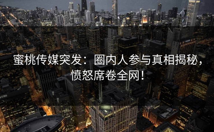 蜜桃传媒突发：圈内人参与真相揭秘，愤怒席卷全网！