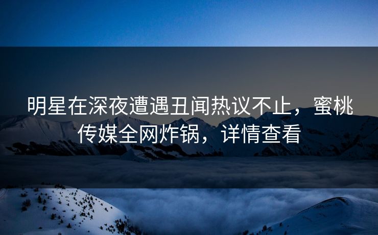 明星在深夜遭遇丑闻热议不止，蜜桃传媒全网炸锅，详情查看