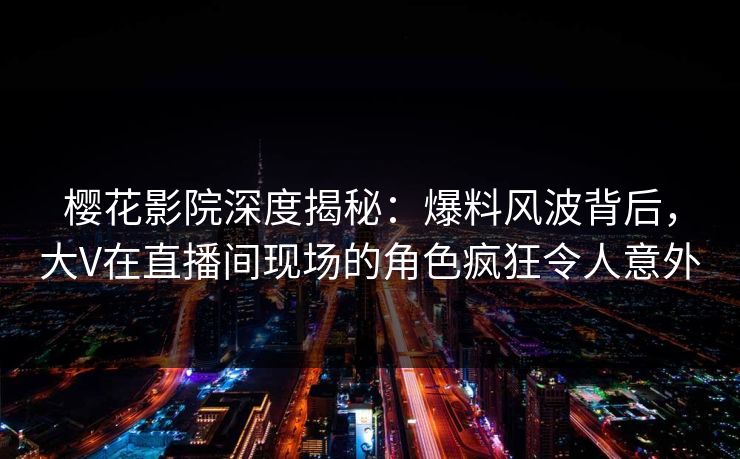 樱花影院深度揭秘：爆料风波背后，大V在直播间现场的角色疯狂令人意外