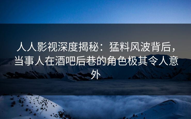 人人影视深度揭秘：猛料风波背后，当事人在酒吧后巷的角色极其令人意外