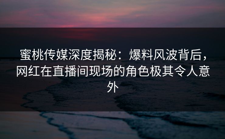 蜜桃传媒深度揭秘：爆料风波背后，网红在直播间现场的角色极其令人意外