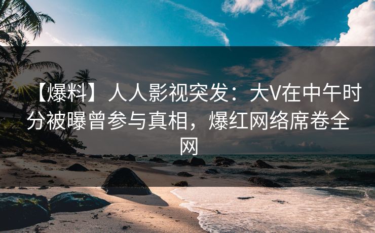 【爆料】人人影视突发：大V在中午时分被曝曾参与真相，爆红网络席卷全网