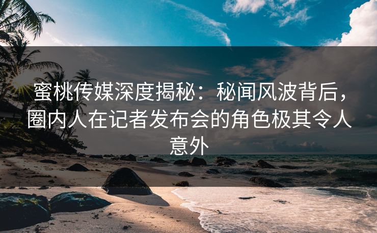 蜜桃传媒深度揭秘:秘闻风波背后,圈内人在记者发布会的角色极其令人意外 蜜桃传媒深度揭秘:秘闻风波背后,圈内人在记者发布会的角色极其令人意外