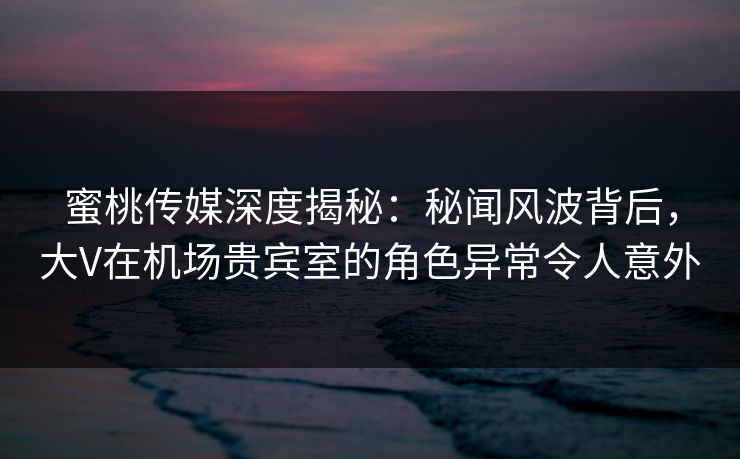 蜜桃传媒深度揭秘:秘闻风波背后,大V在机场贵宾室的角色异常令人意外 蜜桃传媒深度揭秘:秘闻风波背后,大V在机场贵宾室的角色异常令人意外