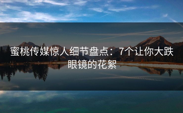 蜜桃传媒惊人细节盘点：7个让你大跌眼镜的花絮