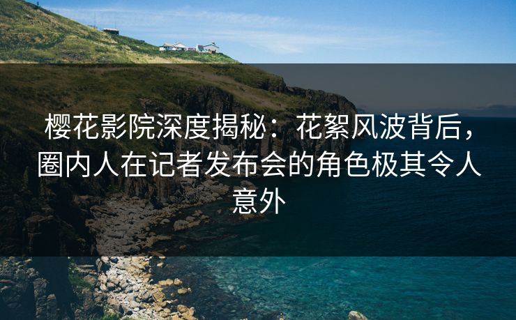 樱花影院深度揭秘：花絮风波背后，圈内人在记者发布会的角色极其令人意外
