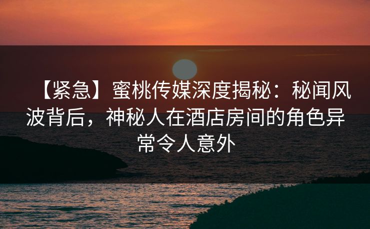 【紧急】蜜桃传媒深度揭秘：秘闻风波背后，神秘人在酒店房间的角色异常令人意外