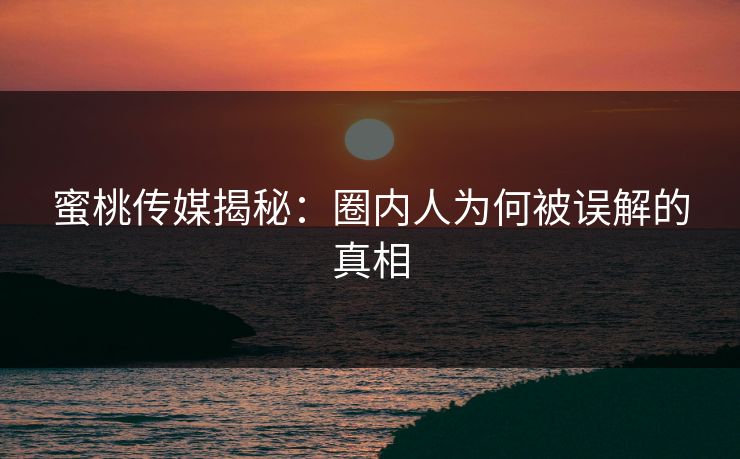 蜜桃传媒揭秘：圈内人为何被误解的真相