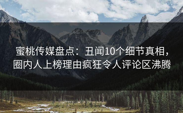 蜜桃传媒盘点：丑闻10个细节真相，圈内人上榜理由疯狂令人评论区沸腾