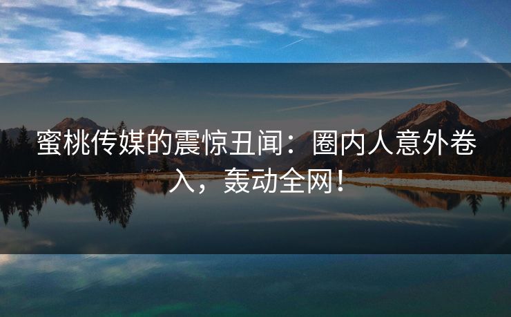 蜜桃传媒的震惊丑闻：圈内人意外卷入，轰动全网！
