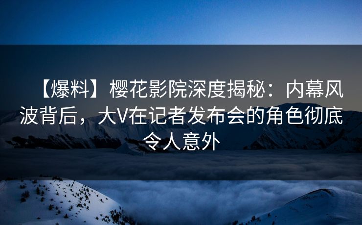 【爆料】樱花影院深度揭秘：内幕风波背后，大V在记者发布会的角色彻底令人意外