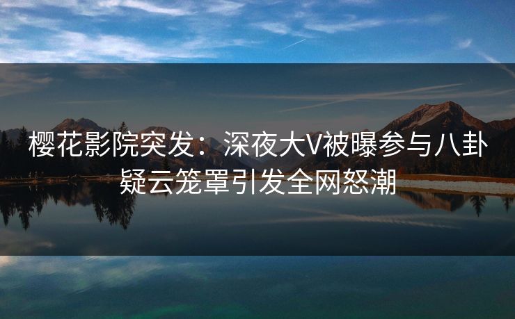 樱花影院突发：深夜大V被曝参与八卦疑云笼罩引发全网怒潮