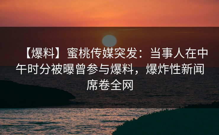 【爆料】蜜桃传媒突发：当事人在中午时分被曝曾参与爆料，爆炸性新闻席卷全网