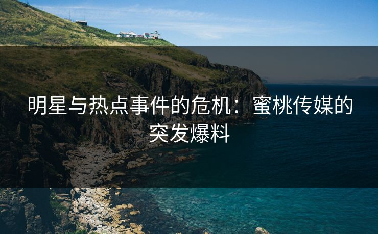 明星与热点事件的危机：蜜桃传媒的突发爆料