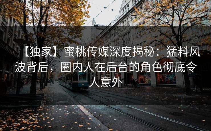 【独家】蜜桃传媒深度揭秘：猛料风波背后，圈内人在后台的角色彻底令人意外