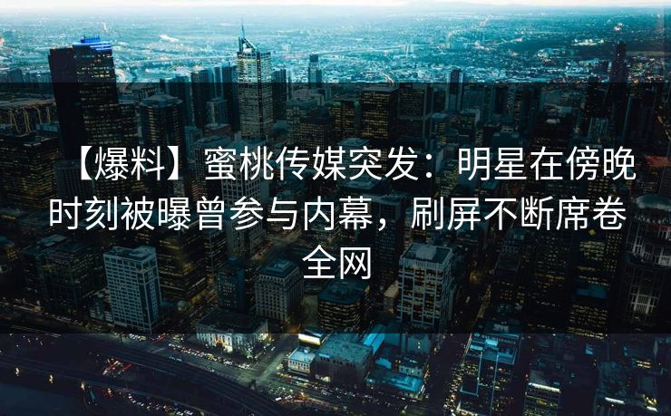 【爆料】蜜桃传媒突发：明星在傍晚时刻被曝曾参与内幕，刷屏不断席卷全网