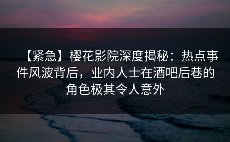 【紧急】樱花影院深度揭秘：热点事件风波背后，业内人士在酒吧后巷的角色极其令人意外