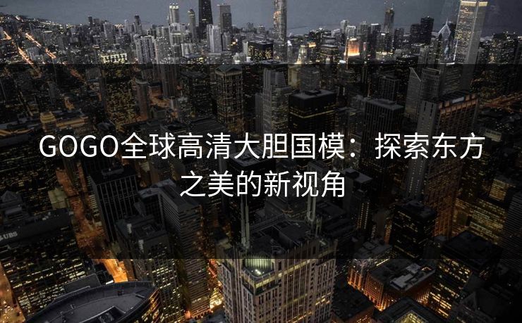 GOGO全球高清大胆国模：探索东方之美的新视角