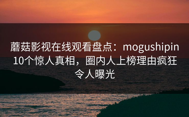 蘑菇影视在线观看盘点：mogushipin10个惊人真相，圈内人上榜理由疯狂令人曝光