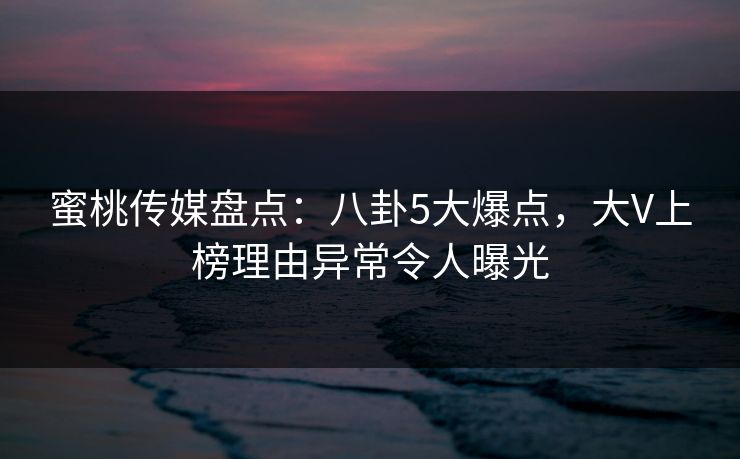 蜜桃传媒盘点：八卦5大爆点，大V上榜理由异常令人曝光