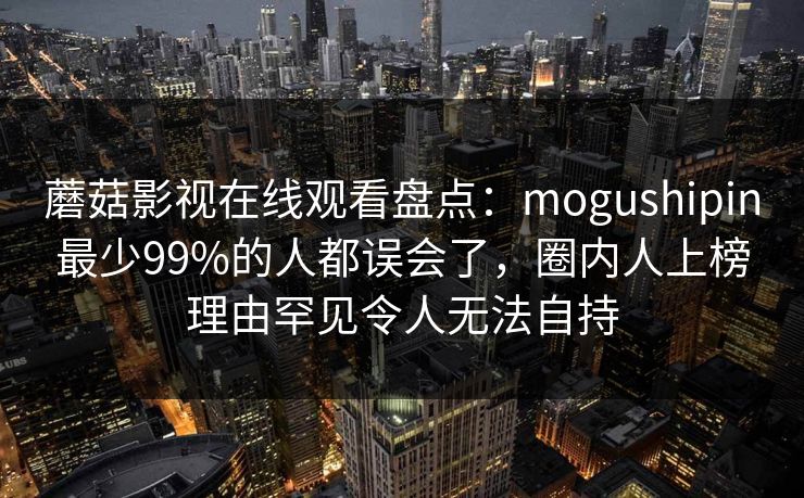 蘑菇影视在线观看盘点：mogushipin最少99%的人都误会了，圈内人上榜理由罕见令人无法自持