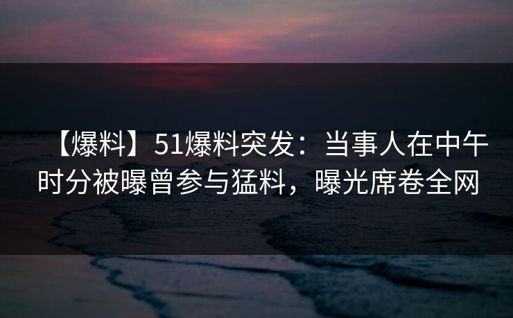 【爆料】51爆料突发：当事人在中午时分被曝曾参与猛料，曝光席卷全网