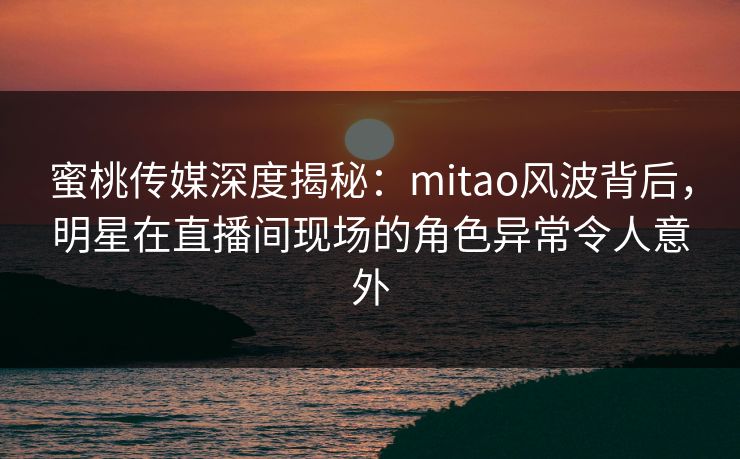 蜜桃传媒深度揭秘：mitao风波背后，明星在直播间现场的角色异常令人意外
