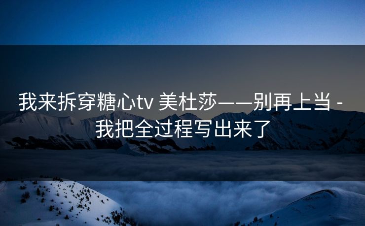 我来拆穿糖心tv 美杜莎——别再上当 - 我把全过程写出来了