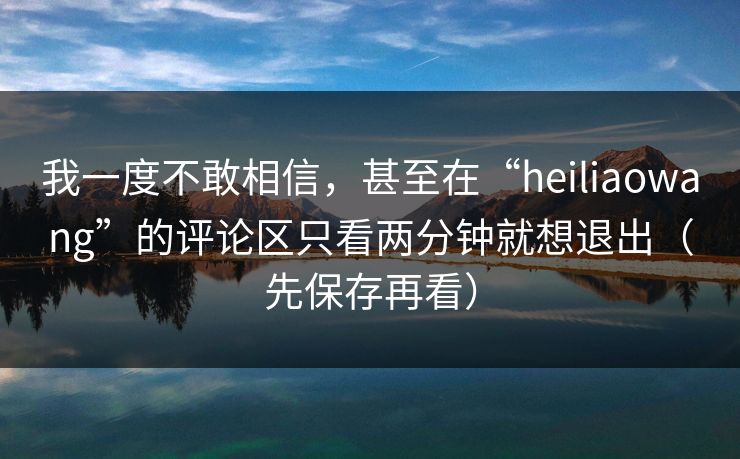 我一度不敢相信，甚至在“heiliaowang”的评论区只看两分钟就想退出（先保存再看）