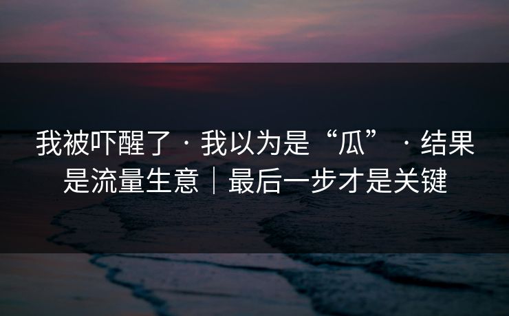 我被吓醒了 · 我以为是“瓜” · 结果是流量生意｜最后一步才是关键
