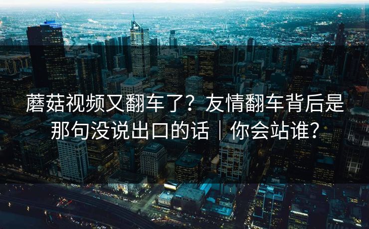 蘑菇视频又翻车了？友情翻车背后是那句没说出口的话｜你会站谁？