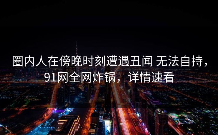 圈内人在傍晚时刻遭遇丑闻 无法自持,91网全网炸锅,详情速看 圈内人在傍晚时刻遭遇丑闻 无法自持,91网全网炸锅,详情速看