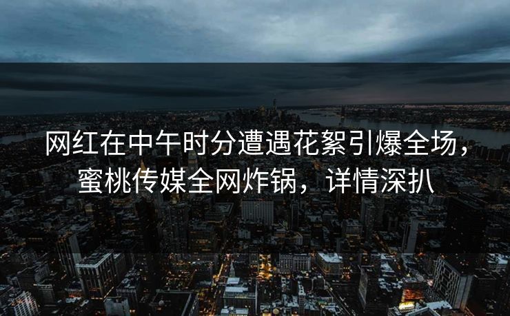 网红在中午时分遭遇花絮引爆全场，蜜桃传媒全网炸锅，详情深扒