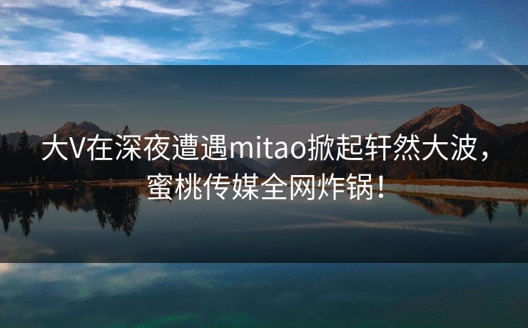 大V在深夜遭遇mitao掀起轩然大波，蜜桃传媒全网炸锅！