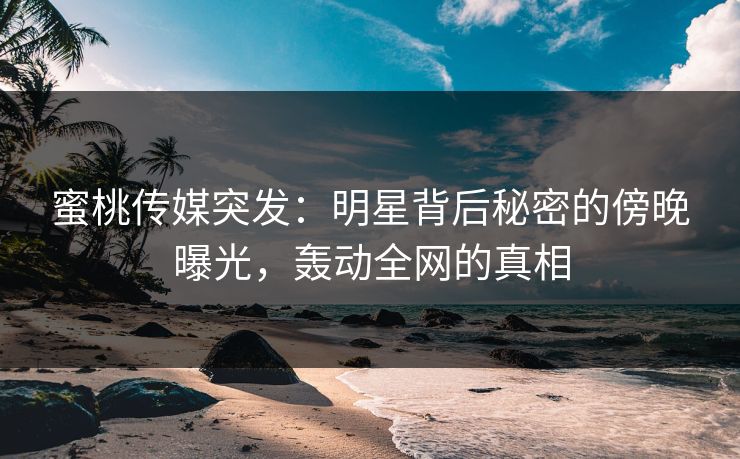 蜜桃传媒突发：明星背后秘密的傍晚曝光，轰动全网的真相