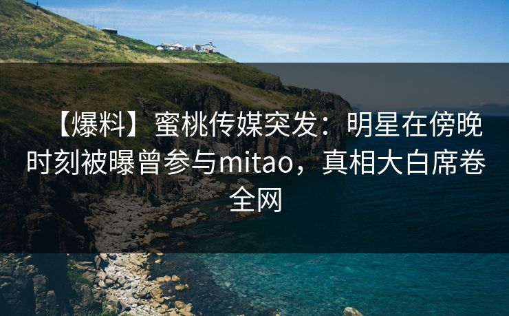 【爆料】蜜桃传媒突发：明星在傍晚时刻被曝曾参与mitao，真相大白席卷全网