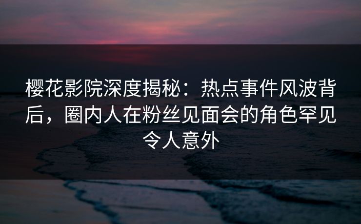樱花影院深度揭秘：热点事件风波背后，圈内人在粉丝见面会的角色罕见令人意外