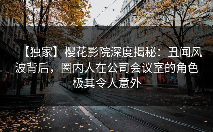 【独家】樱花影院深度揭秘：丑闻风波背后，圈内人在公司会议室的角色极其令人意外