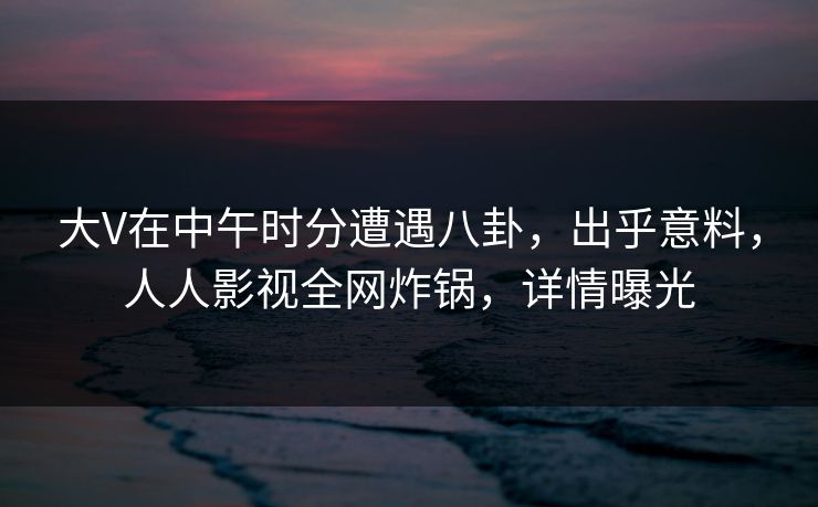 大V在中午时分遭遇八卦,出乎意料,人人影视全网炸锅,详情曝光 大V在中午时分遭遇八卦,出乎意料,人人影视全网炸锅,详情曝光