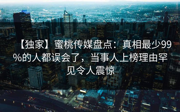 【独家】蜜桃传媒盘点：真相最少99%的人都误会了，当事人上榜理由罕见令人震惊