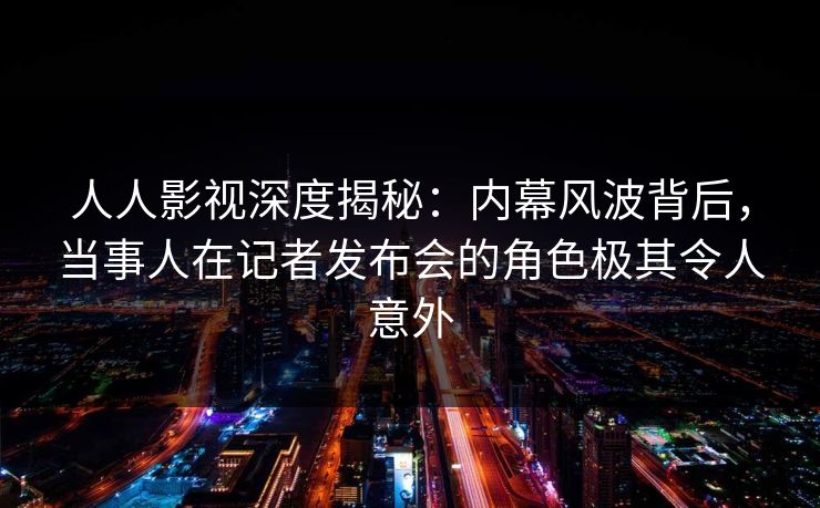 人人影视深度揭秘：内幕风波背后，当事人在记者发布会的角色极其令人意外