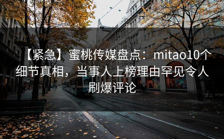 【紧急】蜜桃传媒盘点：mitao10个细节真相，当事人上榜理由罕见令人刷爆评论