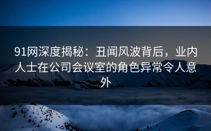 91网深度揭秘：丑闻风波背后，业内人士在公司会议室的角色异常令人意外