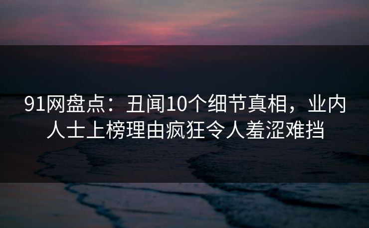 91网盘点：丑闻10个细节真相，业内人士上榜理由疯狂令人羞涩难挡