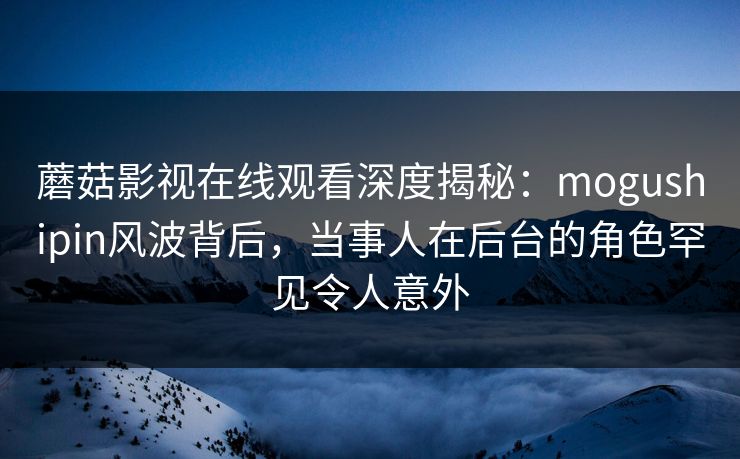蘑菇影视在线观看深度揭秘：mogushipin风波背后，当事人在后台的角色罕见令人意外