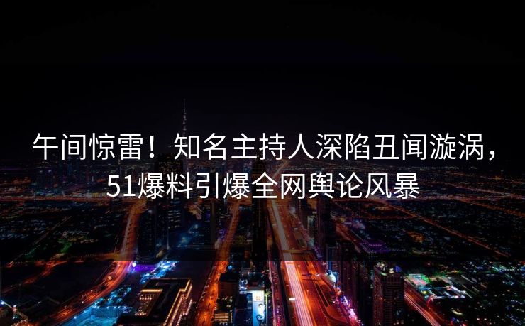 午间惊雷！知名主持人深陷丑闻漩涡，51爆料引爆全网舆论风暴