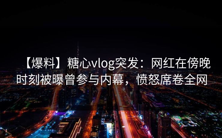【爆料】糖心vlog突发:网红在傍晚时刻被曝曾参与内幕,愤怒席卷全网 【爆料】糖心vlog突发:网红在傍晚时刻被曝曾参与内幕,愤怒席卷全网