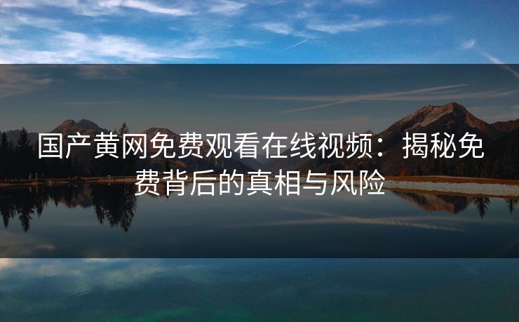 国产黄网免费观看在线视频：揭秘免费背后的真相与风险