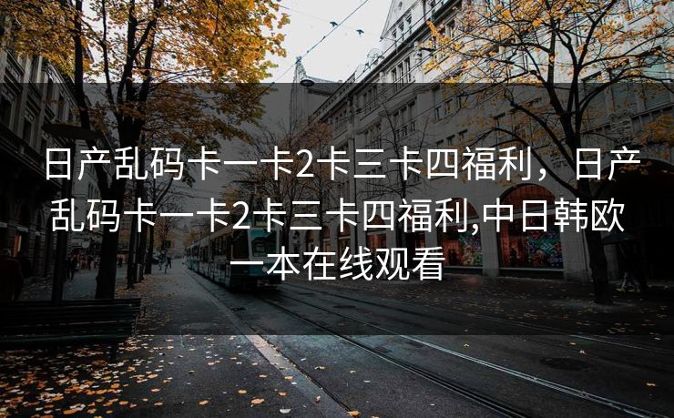 日产乱码卡一卡2卡三卡四福利,日产乱码卡一卡2卡三卡四福利,中日韩欧一本在线观看 日产乱码卡一卡2卡三卡四福利,日产乱码卡一卡2卡三卡四福利,中日韩欧一本在线观看